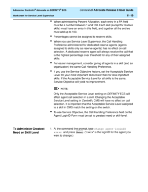 Page 251  Administer CentreVu® Advocate on DEFINITY® ECS CentreVu® Advocate Release 8 User Guide
Worksheet for Service Level Supervisor11-19
lWhen administering Percent Allocation, each entry in a PA field 
must be a number between 1 and 100. Each skill (except for reserve 
skills) must have an entry in this field, and together all the entries 
must add up to 100.
lPercentages cannot be assigned to reserve skills.
lWhen you use Service Level Supervisor, the Call Handling 
Preference administered for dedicated...