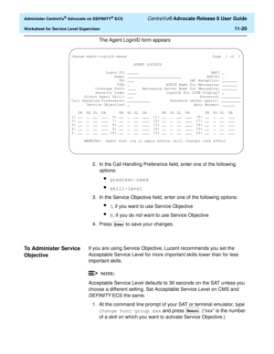 Page 252  Administer CentreVu® Advocate on DEFINITY® ECS CentreVu® Advocate Release 8 User Guide
Worksheet for Service Level Supervisor11-20
The Agent LoginID form appears
2. In the Call Handling Preference field, enter one of the following 
options:
lgreatest-need 
lskill-level
3. In the Service Objective field, enter one of the following options:
lY, if you want to use Service Objective
lN, if you do not want to use Service Objective
4. Press   to save your changes.
To Administer Service 
Objective
11
If you...