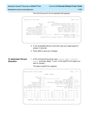 Page 253  Administer CentreVu® Advocate on DEFINITY® ECS CentreVu® Advocate Release 8 User Guide
Worksheet for Service Level Supervisor11-21
The Hunt Group form for the specified skill appears.
2. In the Acceptable Service Level field, type your target speed of 
answer in seconds.
3. Press 
 to save your changes.
To Administer Percent 
Allocation
11
1. At the command line prompt, type change agent-loginID 
xxxxx and press . (“xxxxx” is the loginID for the agent you 
want to change.)
The Agent LoginID form...