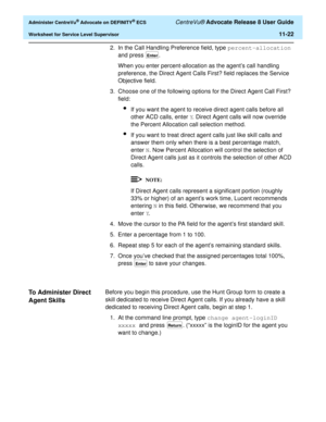 Page 254  Administer CentreVu® Advocate on DEFINITY® ECS CentreVu® Advocate Release 8 User Guide
Worksheet for Service Level Supervisor11-22
2. In the Call Handling Preference field, type percent-allocation 
and press  .
When you enter percent-allocation as the agent’s call handling 
preference, the Direct Agent Calls First? field replaces the Service 
Objective field.
3. Choose one of the following options for the Direct Agent Call First? 
field:
lIf you want the agent to receive direct agent calls before all...