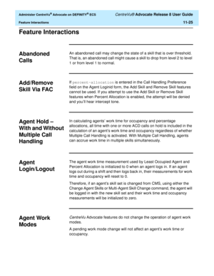 Page 257  Administer CentreVu® Advocate on DEFINITY® ECS CentreVu® Advocate Release 8 User Guide
Feature Interactions11-25
Feature Interactions11
Abandoned 
Calls
11
An abandoned call may change the state of a skill that is over threshold. 
That is, an abandoned call might cause a skill to drop from level 2 to level 
1 or from level 1 to normal.
Add/Remove 
Skill Via FAC
11
If percent-allocation is entered in the Call Handling Preference 
field on the Agent Loginid form, the Add Skill and Remove Skill features...