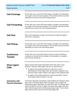 Page 259  Administer CentreVu® Advocate on DEFINITY® ECS CentreVu® Advocate Release 8 User Guide
Feature Interactions11-27
Call Coverage11All time with one or more ACD calls ringing is included in the calculation 
of an agent’s work time and occupancy. This includes calls that are later 
redirected as a result of the Call Coverage feature.
Call Forwarding11All time with one or more ACD calls ringing is included in the calculation 
of an agent’s work time and occupancy. This includes calls that are later...