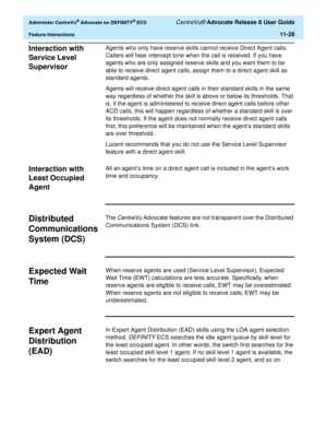 Page 260  Administer CentreVu® Advocate on DEFINITY® ECS CentreVu® Advocate Release 8 User Guide
Feature Interactions11-28
Interaction with 
Service Level 
Supervisor
11
Agents who only have reserve skills cannot receive Direct Agent calls. 
Callers will hear intercept tone when the call is received. If you have 
agents who are only assigned reserve skills and you want them to be 
able to receive direct agent calls, assign them to a direct agent skill as 
standard agents.
Agents will receive direct agent calls...