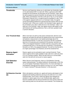 Page 27  Introduction: CentreVu® Advocate CentreVu® Advocate Release 8 User Guide
Call Selection Methods1-7
Thresholds1Service Level Supervisor allows you to administer two thresholds, based 
on the administered EWT, for each skill. When a particular skill’s EWT 
exceeds the first threshold, the skill goes into the Overload 1 state. When 
the skill exceeds the second threshold, the skill goes into the Overload 2 
state. When Call Selection Override is ON (set to Yes (Y) on the System 
Parameters Features form),...