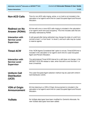 Page 263  Administer CentreVu® Advocate on DEFINITY® ECS CentreVu® Advocate Release 8 User Guide
Feature Interactions11-31
Non-ACD Calls11Time for non-ACD calls ringing, active, or on hold is not included in the 
calculation of an agent’s work time for Least Occupied Agent and Percent 
Allocation.
Redirect on No 
Answer (RONA)
11
All time with one or more ACD calls ringing is included in the calculation 
of an agent’s work time and occupancy. This time includes calls that are 
ultimately redirected by RONA....