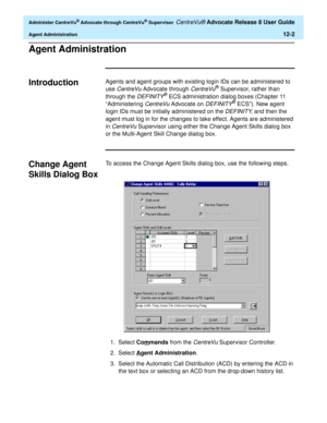 Page 266  Administer CentreVu® Advocate through CentreVu® Supervisor CentreVu® Advocate Release 8 User Guide
Agent Administration12-2
Agent Administration0
Introduction0Agents and agent groups with existing login IDs can be administered to 
use 
CentreVu Advocate through CentreVu® Supervisor, rather than 
through the 
DEFINITY® ECS administration dialog boxes (Chapter 11 
“Administering 
CentreVu Advocate on DEFINITY® ECS”). New agent 
login IDs must be initially administered on the 
DEFINITY, and then the...