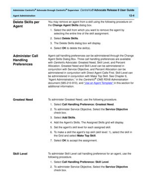 Page 268  Administer CentreVu® Advocate through CentreVu® Supervisor CentreVu® Advocate Release 8 User Guide
Agent Administration12-4
Delete Skills per 
Agent
0
You may remove an agent from a skill using the following procedure on 
the Change Agent Skills dialog box. 
1. Select the skill from which you want to remove the agent by 
selecting the entire line of the skill assignment.
2. Select Delete Skills.
3. The Delete Skills dialog box will display.
4. Select OK to delete the skill(s).
Administer Call 
Handling...