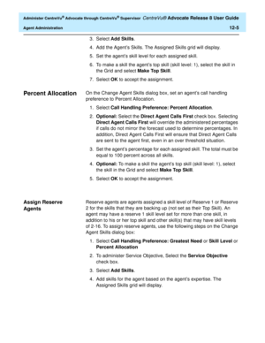 Page 269  Administer CentreVu® Advocate through CentreVu® Supervisor CentreVu® Advocate Release 8 User Guide
Agent Administration12-5
3. Select Add Skills.
4.Add the Agent’s Skills. The Assigned Skills grid will display.
5. Set the agent’s skill level for each assigned skill. 
6. To make a skill the agent’s top skill (skill level: 1), select the skill in 
the Grid and select Make Top Skill.
7. Select OK to accept the assignment.
Percent Allocation0On the Change Agent Skills dialog box, set an agent’s call...