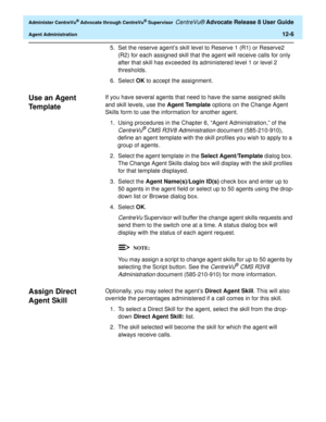 Page 270  Administer CentreVu® Advocate through CentreVu® Supervisor CentreVu® Advocate Release 8 User Guide
Agent Administration12-6
5.Set the reserve agent’s skill level to Reserve 1 (R1) or Reserve2 
(R2) for each assigned skill that the agent will receive calls for only 
after that skill has exceeded its administered level 1 or level 2 
thresholds.
6. Select OK to accept the assignment.
Use an Agent 
Te m p l a t e
0
If you have several agents that need to have the same assigned skills 
and skill levels, use...