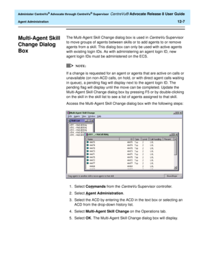 Page 271  Administer CentreVu® Advocate through CentreVu® Supervisor CentreVu® Advocate Release 8 User Guide
Agent Administration12-7
Multi-Agent Skill 
Change Dialog 
Box
0
The Multi-Agent Skill Change dialog box is used in CentreVu Supervisor 
to move groups of agents between skills or to add agents to or remove 
agents from a skill. This dialog box can only be used with active agents 
with existing login IDs. As with administering an agent login ID, new 
agent login IDs must be administered on the ECS.
If a...