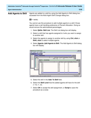 Page 272  Administer CentreVu® Advocate through CentreVu® Supervisor CentreVu® Advocate Release 8 User Guide
Agent Administration12-8
Add Agents to Skill 0Agents are added to a skill by using the Add Agents to Skill dialog box, 
accessed from the Multi-Agent Skill Change dialog box.
You cannot use this procedure to add multiple agents to a skill if those 
agents have a call handling preference of Percent Allocation. Doing so 
would remove the administered percentages.
1. Select S
kills: Skill List. The Skill...