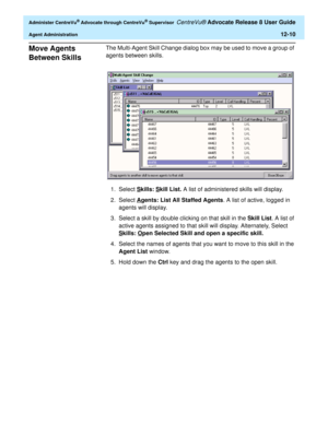 Page 274  Administer CentreVu® Advocate through CentreVu® Supervisor CentreVu® Advocate Release 8 User Guide
Agent Administration12-10
Move Agents 
Between Skills
0
The Multi-Agent Skill Change dialog box may be used to move a group of 
agents between skills.
1. Select S
kills: Skill List. A list of administered skills will display.
2. Select A
gents: List All Staffed Agents. A list of active, logged in 
agents will display.
3. Select a skill by double clicking on that skill in the Skill List. A list of 
active...