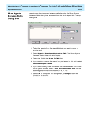 Page 275  Administer CentreVu® Advocate through CentreVu® Supervisor CentreVu® Advocate Release 8 User Guide
Agent Administration12-11
Move Agents 
Between Skills 
Dialog Box
0
Agents may also be moved between skills by using the Move Agents 
Between Skills dialog box, accessed from the Multi-Agent Skill Change 
dialog box. 
1. Select the agents from the Agent List that you want to move to 
another skill.
2. Select A
gents: Move Agent to Another Skill. The Move Agents 
Between Skills dialog box Will Display.
3....