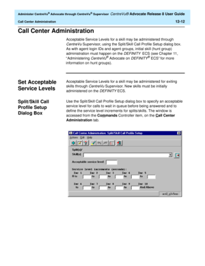 Page 276  Administer CentreVu® Advocate through CentreVu® Supervisor CentreVu® Advocate Release 8 User Guide
Call Center Administration12-12
Call Center Administration0
Acceptable Service Levels for a skill may be administered through 
CentreVu Supervisor, using the Split/Skill Call Profile Setup dialog box. 
As with agent login IDs and agent groups, initial skill (hunt group) 
administration must happen on the 
DEFINITY  ECS (see Chapter 11, 
“ Administering 
CentreVu® Advocate on DEFINITY® ECS” for more...