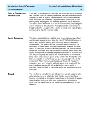 Page 29  Introduction: CentreVu® Advocate CentreVu® Advocate Release 8 User Guide
Call Selection Methods1-9
Calls in Standard and 
Reserve Skills
1
If you want to guarantee that a standard skill is handled before a reserve 
skill, use Skill Level call handling preference and have no standard skills 
assigned as level 16. Agents stay focused on their primary tasks even 
when thresholds are exceeded. If agents have no calls waiting in their 
primary skills, these agents can then help a skill that is over...