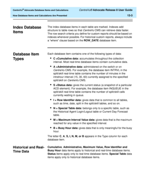 Page 281  CentreVu® Advocate Database Items and Calculations CentreVu® Advocate Release 8 User Guide
How Database Items and Calculations Are Presented13-3
Index Database 
Items
0
The index database items in each table are marked. Indexes add 
structure to table rows so that 
CentreVu CMS can retrieve data faster. 
The row search criteria you define for custom reports should be based on 
indexes whenever possible. For historical custom reports, always include 
a “where” clause based on the ROW_DATE database...