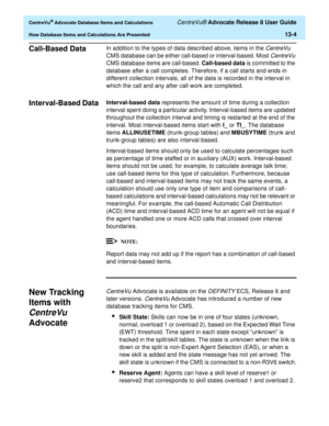 Page 282  CentreVu® Advocate Database Items and Calculations CentreVu® Advocate Release 8 User Guide
How Database Items and Calculations Are Presented13-4
Call-Based Data0In addition to the types of data described above, items in the CentreVu 
CMS database can be either call-based or interval-based. Most 
CentreVu 
CMS database items are call-based. Call-based data is committed to the 
database after a call completes. Therefore, if a call starts and ends in 
different collection intervals, all of the data is...