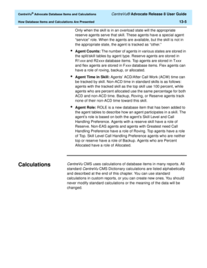 Page 283  CentreVu® Advocate Database Items and Calculations CentreVu® Advocate Release 8 User Guide
How Database Items and Calculations Are Presented13-5
Only when the skill is in an overload state will the appropriate 
reserve agents serve that skill. These agents have a special agent 
“service” role. When the agents are available, but the skill is not in 
the appropriate state, the agent is tracked as “other.”
lAgent Counts: The number of agents in various states are stored in 
the split/skill tables by agent...