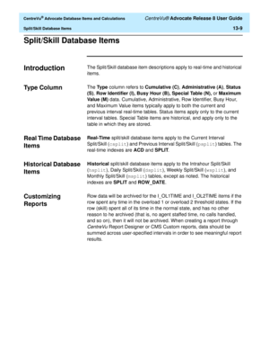 Page 287  CentreVu® Advocate Database Items and Calculations CentreVu® Advocate Release 8 User Guide
Split/Skill Database Items13-9
Split/Skill Database Items0
Introduction 0The Split/Skill database item descriptions apply to real-time and historical 
items. 
Type Column0The Ty p e column refers to Cumulative (C), Administrative (A), Status 
(S), Row Identifier (I), Busy Hour (B), Special Table (N), or Maximum 
Va l u e  (M ) data. Cumulative, Administrative, Row Identifier, Busy Hour, 
and Maximum Value items...