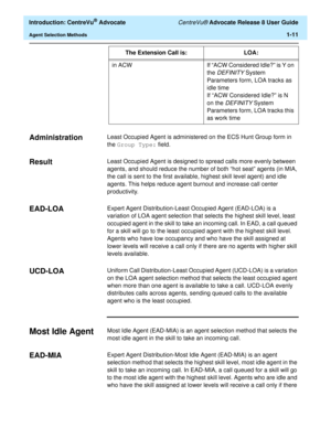 Page 31  Introduction: CentreVu® Advocate CentreVu® Advocate Release 8 User Guide
Agent Selection Methods1-11
Administration1Least Occupied Agent is administered on the ECS Hunt Group form in 
the Group Type: field.
Result1Least Occupied Agent is designed to spread calls more evenly between 
agents, and should reduce the number of both “hot seat” agents (in MIA, 
the call is sent to the first available, highest skill level agent) and idle 
agents. This helps reduce agent burnout and increase call center...