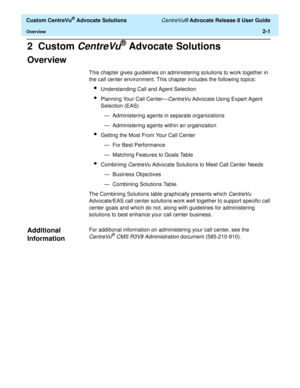 Page 33  Custom CentreVu® Advocate Solutions CentreVu® Advocate Release 8 User Guide
Overview2-1
2  Custom CentreVu® Advocate Solutions
Overview 2
This chapter gives guidelines on administering solutions to work together in 
the call center environment. This chapter includes the following topics:
lUnderstanding Call and Agent Selection
lPlanning Your Call Center—CentreVu Advocate Using Expert Agent 
Selection (EAS)
— Administering agents in separate organizations
— Administering agents within an organization...