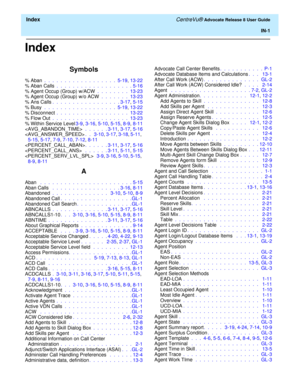 Page 327  Index CentreVu® Advocate Release 8 User Guide
IN-1
Index
Symbols
% Aban .  .  .  .  .  .  .  .  .  .  .  .  .  .  .  .  .  .  5-19, 13-22
% Aban Calls .  .  .  .  .  .  .  .  .  .  .  .  .  .  .  .  .  .  . 5-16
% Agent Occup (Group) w/ACW .  .  .  .  .  .  .  .  13-23
% Agent Occup (Group) w/o ACW .  .  .  .  .  .  .  13-23
% Ans Calls.  .  .  .  .  .  .  .  .  .  .  .  .  .  .  .  . 3-17, 5-15
% Busy  .  .  .  .  .  .  .  .  .  .  .  .  .  .  .  .  .  .  5-19, 13-22
% Disconnect .  .  .  .  .  .  ....