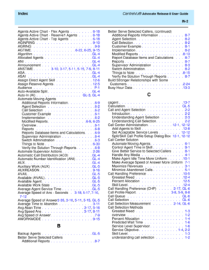 Page 328  Index CentreVu® Advocate Release 8 User Guide
IN-2
Agents Active Chart - Flex Agents .  .  .  .  .  .  .  .  6-18
Agents Active Chart - Reserve1 Agents  .  .  .  .  .  6-18
Agents Active Chart - Top Agents  .  .  .  .  .  .  .  .  6-18
AGINRING  .  .  .  .  .  .  .  .  .  .  .  .  .  .  .  .  .  .  .  .  9-10
AGRING  .  .  .  .  .  .  .  .  .  .  .  .  .  .  .  .  .  .  .  .  .  . 9-9
AGTIME.  .  .  .  .  .  .  .  .  .  .  .  .  .  .  . 6-22, 6-25, 9-15
Algorithm .  .  .  .  .  .  .  .  .  .  .  .  ....