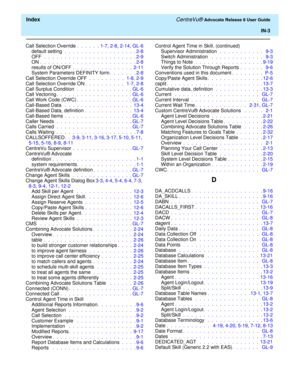 Page 329  Index CentreVu® Advocate Release 8 User Guide
IN-3
Call Selection Override.  .  .  .  .  . 1-7, 2-8, 2-14, GL-6
default setting .  .  .  .  .  .  .  .  .  .  .  .  .  .  .  .  .  . 2-8
OFF  .  .  .  .  .  .  .  .  .  .  .  .  .  .  .  .  .  .  .  .  .  .  . 2-9
ON.  .  .  .  .  .  .  .  .  .  .  .  .  .  .  .  .  .  .  .  .  .  .  . 2-8
results of ON/OFF .  .  .  .  .  .  .  .  .  .  .  .  .  .  .  2-11
System Parameters DEFINITY form.  .  .  .  .  .  . 2-8
Call Selection Override OFF .  .  .  .  .  ....