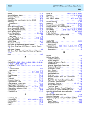 Page 330  Index CentreVu® Advocate Release 8 User Guide
IN-4
Delete.  .  .  .  .  .  .  .  .  .  .  .  .  .  .  .  .  .  .  .  .  .  . GL-9
Delete Skills per Agent .  .  .  .  .  .  .  .  .  .  .  .  .  .  12-4
Designer Reports.  .  .  .  .  .  .  .  .  .  .  .  .  .  .  .  . GL-9
Destination .  .  .  .  .  .  .  .  .  .  .  .  .  .  .  .  .  .  .  .  4-19
Dialed Number Identification Service (DNIS).  .  . GL-9
Dictionary.  .  .  .  .  .  .  .  .  .  .  .  .  .  .  .  .  .  .  .  . GL-9
Calculations .  .  .  ....