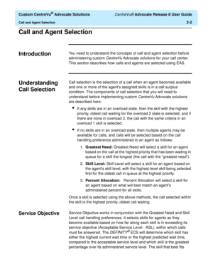 Page 34  Custom CentreVu® Advocate Solutions CentreVu® Advocate Release 8 User Guide
Call and Agent Selection2-2
Call and Agent Selection2
Introduction2You need to understand the concepts of call and agent selection before 
administering custom 
CentreVu Advocate solutions for your call center. 
This section describes how calls and agents are selected using EAS.
Understanding 
Call Selection
2
Call selection is the selection of a call when an agent becomes available 
and one or more of the agent’s assigned...