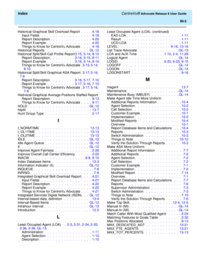 Page 331  Index CentreVu® Advocate Release 8 User Guide
IN-5
Historical Graphical Skill Overload Report .  .  .  .  4-18
Input Fields  .  .  .  .  .  .  .  .  .  .  .  .  .  .  .  .  .  .  4-18
Report Description.  .  .  .  .  .  .  .  .  .  .  .  .  .  .  4-20
Report Example .  .  .  .  .  .  .  .  .  .  .  .  .  .  .  .  4-20
Things to Know for CentreVu Advocate .  .  .  .  4-18
Historical Reports.  .  .  .  .  .  .  .  .  .  .  .  .  .  .  .  GL-12
Historical Split/Skill Call Profile Report3-15, 5-14, 8-10...