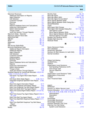 Page 332  Index CentreVu® Advocate Release 8 User Guide
IN-6
Maximize Revenues
Additional Information on Reports .  .  .  .  .  .  .  . 3-7
Agent Selection  .  .  .  .  .  .  .  .  .  .  .  .  .  .  .  .  . 3-2
Call Selection  .  .  .  .  .  .  .  .  .  .  .  .  .  .  .  .  .  . 3-2
Customer Example  .  .  .  .  .  .  .  .  .  .  .  .  .  .  . 3-1
Overview.  .  .  .  .  .  .  .  .  .  .  .  .  .  .  .  .  .  .  .  . 3-1
Reports  .  .  .  .  .  .  .  .  .  .  .  .  .  .  .  .  .  .  .  .  . 3-7
Reports Database...