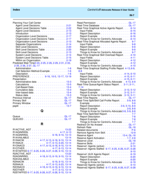 Page 333  Index CentreVu® Advocate Release 8 User Guide
IN-7
Planning Your Call Center
Agent Level Decisions.  .  .  .  .  .  .  .  .  .  .  .  .  2-21
Agent Level Decisions Table  .  .  .  .  .  .  .  .  .  2-22
Agent-Level Decisions.  .  .  .  .  .  .  .  .  .  .  .  .  2-13
Introduction  .  .  .  .  .  .  .  .  .  .  .  .  .  .  .  .  .  .  2-13
Organization Level Decisions .  .  .  .  .  .  .  .  .  2-17
Organization Level Decisions Table.  .  .  .  .  .  2-17
Organization-Level Decisions .  .  .  .  .  .  ....