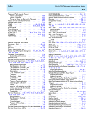 Page 334  Index CentreVu® Advocate Release 8 User Guide
IN-8
Reserve2 AUX Agents Report
Report Description.  .  .  .  .  .  .  .  .  .  .  .  .  .  .  6-23
Report Example .  .  .  .  .  .  .  .  .  .  .  .  .  .  .  .  6-23
Things to Know for CentreVu Advocate .  .  .  .  6-22
Result of Call Selection Override.  .  .  .  .  .  .  .  .  2-11
Review Agent Skills.  .  .  .  .  .  .  .  .  .  .  .  .  .  .  .  12-3
RING .  .  .  .  .  .  .  .  .  .  .  .  .  .  .  .  .  .  GL-18, GL-20
ROLE .  .  .  .  .  .  .  .  ....