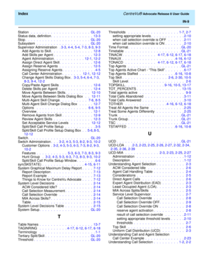 Page 335  Index CentreVu® Advocate Release 8 User Guide
IN-9
Station  .  .  .  .  .  .  .  .  .  .  .  .  .  .  .  .  .  .  .  .  .  GL-20
Status data, definition.  .  .  .  .  .  .  .  .  .  .  .  .  .  .  13-3
Stop.  .  .  .  .  .  .  .  .  .  .  .  .  .  .  .  .  .  .  .  .  .  .  GL-20
Subsystem .  .  .  .  .  .  .  .  .  .  .  .  .  .  .  .  .  .  .  GL-20
Supervisor Administration  . 3-3, 4-4, 5-4, 7-3, 8-3, 9-3
Add Agents to Skill.  .  .  .  .  .  .  .  .  .  .  .  .  .  .  12-8
Add Skills per Agent .  ....