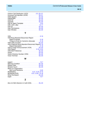 Page 336  Index CentreVu® Advocate Release 8 User Guide
IN-10
Uniform Call Distribution (UCD)  .  .  .  .  .  . 2-3, GL-21
Universal Call Identifier (UCID).  .  .  .  .  .  .  .  .  GL-21
UNIX System .  .  .  .  .  .  .  .  .  .  .  .  .  .  .  .  .  .  GL-22
UNKNOWN.  .  .  .  .  .  .  .  .  .  .  .  .  .  .  .  .  .  .  GL-22
UNSTAF  .  .  .  .  .  .  .  .  .  .  .  .  .  .  .  .  .  .  .  .  GL-22
Upgrade.  .  .  .  .  .  .  .  .  .  .  .  .  .  .  .  .  .  .  .  .  GL-22
Use an Agent Tamplate.  .  .  .  .  ....