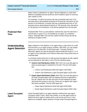 Page 35  Custom CentreVu® Advocate Solutions CentreVu® Advocate Release 8 User Guide
Call and Agent Selection2-3
these criteria is selected for an agent. Service Objective is used when 
different acceptable service levels are set for different types of incoming 
calls, based on skill.
For example, if a skill’s top priority call has a predicted wait time of 30 
seconds and an administered threshold of 20 seconds, that skill is at 150 
percent of its threshold. If another skill has a predicted wait time of 100...
