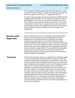 Page 39  Custom CentreVu® Advocate Solutions CentreVu® Advocate Release 8 User Guide
Call and Agent Selection2-7
skill. The agent will handle calls for other skills only if there are no calls 
queued for the agent’s top skill. The agent is considered a “top agent” for 
a skill if the agent has a skill level of “1” assigned for that skill.
For agent tracking purposes, the top skill can also be considered the first-
assigned, highest-level skill. This is the skill that the agent first logs into 
when logging in....