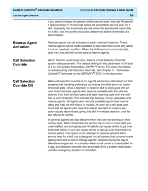 Page 40  Custom CentreVu® Advocate Solutions CentreVu® Advocate Release 8 User Guide
Call and Agent Selection2-8
If you want to impact the percent within service level, then set Threshold 
1 approximately 5-10 seconds below the acceptable service level on a 
skill. Generally, the thresholds are set below the abandoned call profile 
for a skill, and this profile should be determined before thresholds are 
administered.
Reserve Agent 
Activation
2
Reserve agents can be activated at each overload threshold. These...