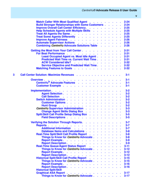 Page 5   CentreVu® Advocate Release 8 User Guide
v
Match Caller With Most Qualified Agent    .    .    .    .    .    .    .    .    .   2-24
Build Stronger Relationships with Some Customers  .    .    .    .    .   2-24
Improve Overall Call Center Efficiency .    .    .    .    .    .    .    .    .    .   2-25
Help Schedule Agents with Multiple Skills     .    .    .    .    .    .    .    .   2-25
Treat All Agents the Same .    .    .    .    .    .    .    .    .    .    .    .    .    .   2-25
Treat Some...