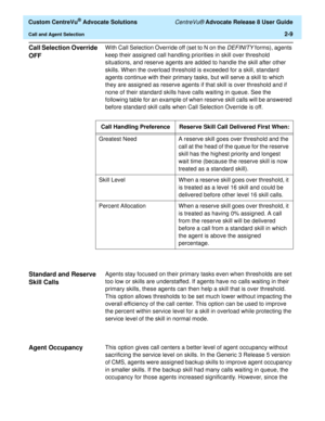 Page 41  Custom CentreVu® Advocate Solutions CentreVu® Advocate Release 8 User Guide
Call and Agent Selection2-9
Call Selection Override 
OFF
2
With Call Selection Override off (set to N on the DEFINITY forms), agents 
keep their assigned call handling priorities in skill over threshold 
situations, and reserve agents are added to handle the skill after other 
skills. When the overload threshold is exceeded for a skill, standard 
agents continue with their primary tasks, but will serve a skill to which 
they...
