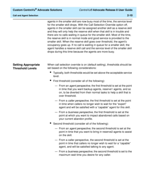 Page 42  Custom CentreVu® Advocate Solutions CentreVu® Advocate Release 8 User Guide
Call and Agent Selection2-10
agents in the smaller skill are now busy most of the time, the service level 
for the smaller skill drops. With the Call Selection Override option off, 
agents in the smaller skill can be assigned another skill as a reserve skill 
and they will only help the reserve skill when that skill is in trouble and 
there are no calls waiting in queue for the smaller skill. Most of the time, 
the reserve...