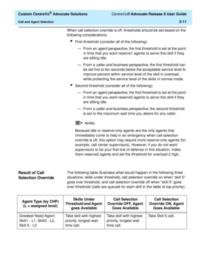 Page 43  Custom CentreVu® Advocate Solutions CentreVu® Advocate Release 8 User Guide
Call and Agent Selection2-11
When call selection override is off, thresholds should be set based on the 
following considerations:
lFirst threshold (consider all of the following):
— From an 
agent perspective, the first threshold is set at the point 
in time that you want reserve1 agents to serve this skill if they 
are sitting idle.
—From a 
caller and business perspective, the first threshold can 
be set five to ten seconds...