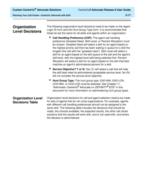 Page 49  Custom CentreVu® Advocate Solutions CentreVu® Advocate Release 8 User Guide
Planning Your Call Center—CentreVu Advocate with EAS2-17
Organization 
Level Decisions
2
The following organization-level decisions need to be made on the Agent 
Login ID form and the Hunt Group Type form. It is recommended that 
these be set the same for all skills and agents within an organization:
lCall Handling Preference (CHP): The agent call handling 
preference (Greatest Need, Skill Level, or Percent Allocation) must 
be...