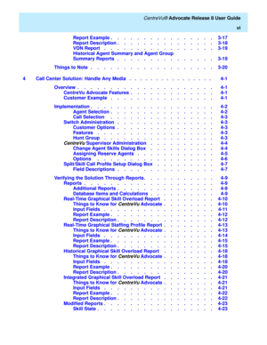 Page 6   CentreVu® Advocate Release 8 User Guide
vi
Report Example .    .    .    .    .    .    .    .    .    .    .    .    .    .    .    .   3-17
Report Description .    .    .    .    .    .    .    .    .    .    .    .    .    .    .   3-18
VDN Report    .    .    .    .    .    .    .    .    .    .    .    .    .    .    .    .    .   3-19
Historical Agent Summary and Agent Group 
Summary Reports   .    .    .    .    .    .    .    .    .    .    .    .    .    .    .   3-19
Things to Note   .    ....