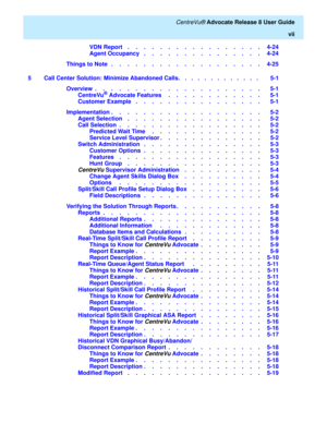 Page 7   CentreVu® Advocate Release 8 User Guide
vii
VDN Report    .    .    .    .    .    .    .    .    .    .    .    .    .    .    .    .    .   4-24
Agent Occupancy   .    .    .    .    .    .    .    .    .    .    .    .    .    .    .   4-24
Things to Note   .    .    .    .    .    .    .    .    .    .    .    .    .    .    .    .    .    .    .   4-25
5 Call Center Solution: Minimize Abandoned Calls.   .   .   .   .   .   .   .   .   .   .   .   .    5-1
Overview  .    .    .    .    .    .    ....