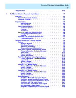 Page 8   CentreVu® Advocate Release 8 User Guide
viii
Things to Note   .    .    .    .    .    .    .    .    .    .    .    .    .    .    .    .    .    .    .   5-19
6 Call Center Solution: Automate Agent Moves  .   .   .   .   .   .   .   .   .   .   .   .   .   .    6-1
Overview  .    .    .    .    .    .    .    .    .    .    .    .    .    .    .    .    .    .    .    .    .   6-1
CentreVu
® Advocate Feature  .    .    .    .    .    .    .    .    .    .    .    .    .   6-1
Customer Example   ....