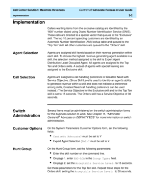 Page 74  Call Center Solution: Maximize Revenues CentreVu® Advocate Release 8 User Guide
Implementation3-2
Implementation3
Callers wanting items from the exclusive catalog are identified by the 
“800” number dialed using Dialed Number Identification Service (DNIS). 
These calls are directed to a special vector that queues to the “Exclusive” 
skill. The top 10 percent spending customers are identified by an 
Automatic Number Identification (ANI) lookup table and queued to the 
“Top Ten” skill. All other...