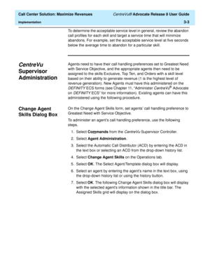 Page 75  Call Center Solution: Maximize Revenues CentreVu® Advocate Release 8 User Guide
Implementation3-3
To determine the acceptable service level in general, review the abandon 
call profiles for each skill and target a service time that will minimize 
abandons. For example, set the acceptable service level at five seconds 
below the average time to abandon for a particular skill.
CentreVu 
Supervisor 
Administration
3
Agents need to have their call handling preferences set to Greatest Need 
with Service...