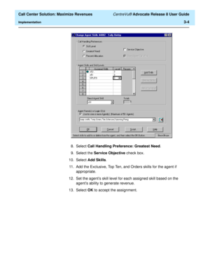 Page 76  Call Center Solution: Maximize Revenues CentreVu® Advocate Release 8 User Guide
Implementation3-4
8. Select Call Handling Preference: Greatest Need.
9. Select the Service Objective check box.
10. Select Add Skills.
11. Add the Exclusive, Top Ten, and Orders skills for the agent if 
appropriate.
12.Set the agent’s skill level for each assigned skill based on the 
agent’s ability to generate revenue.
13. Select OK to accept the assignment.  